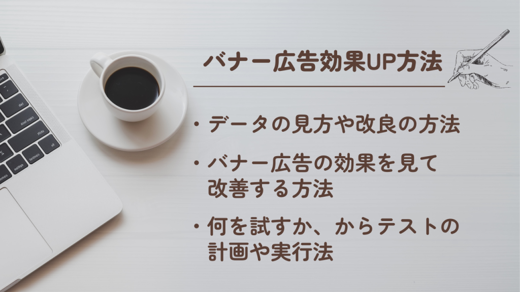 バナー広告効果ＵＰ方法
・データの見方や改良の方法
・バナー広告の効果をみて改善する方法
・何を試すか、からテストの計画や実行法